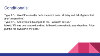 Conditionals:
Type 1: “... Like if the sweater hurts me and it does, all itchy and full of germs that
aren't even mine.”
Type 2: “... And even if it belonged to me, I wouldn't say so.”
Mixed: “If I was one hundred and two I'd have known what to say when Mrs. Price
put the red sweater in my desk.”
 