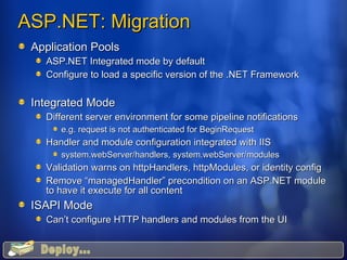 ASP.NET: Migration  Application Pools ASP.NET Integrated mode by default Configure to load a specific version of the .NET Framework Integrated Mode Different server environment for some pipeline notifications e.g. request is not authenticated for BeginRequest Handler and module configuration integrated with IIS system.webServer/handlers, system.webServer/modules Validation warns on httpHandlers, httpModules, or identity config Remove “managedHandler” precondition on an ASP.NET module to have it execute for all content ISAPI Mode Can’t configure HTTP handlers and modules from the UI Deploy... 