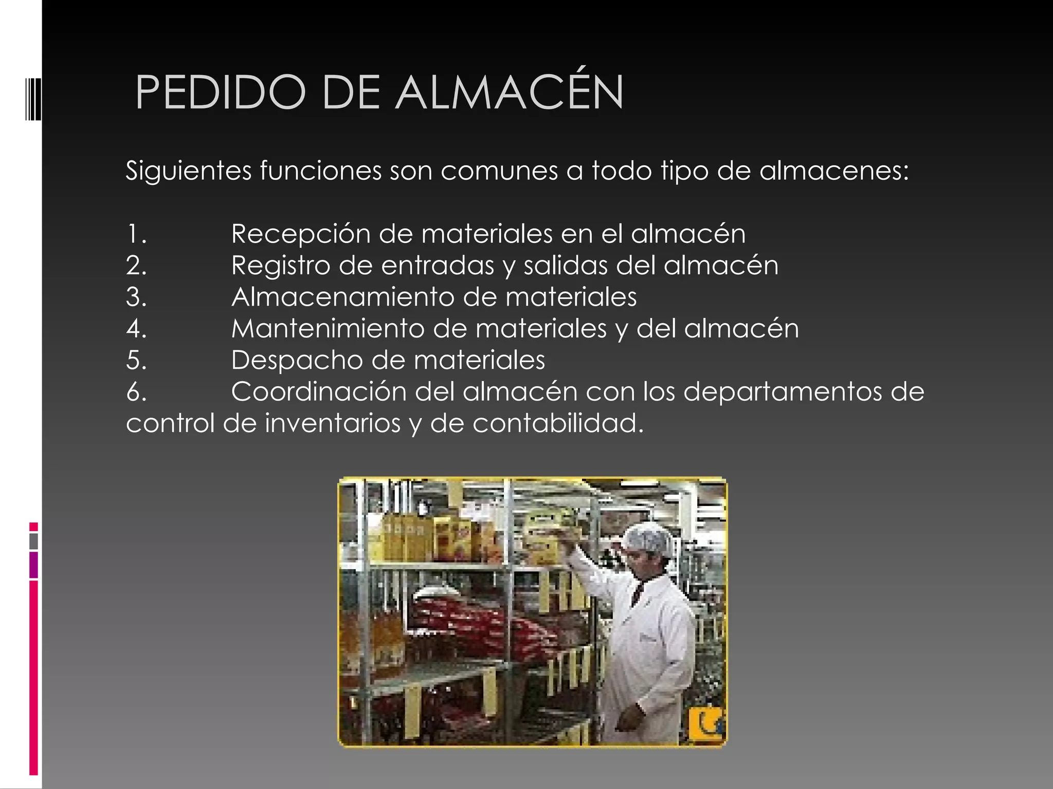 PEDIDO DE ALMACÉN Siguientes funciones son comunes a todo tipo de almacenes:  1. Recepción de materiales en el almacén  2. Registro de entradas y salidas del almacén  3. Almacenamiento de materiales  4. Mantenimiento de materiales y del almacén  5. Despacho de materiales  6. Coordinación del almacén con los departamentos de control de inventarios y de contabilidad. 