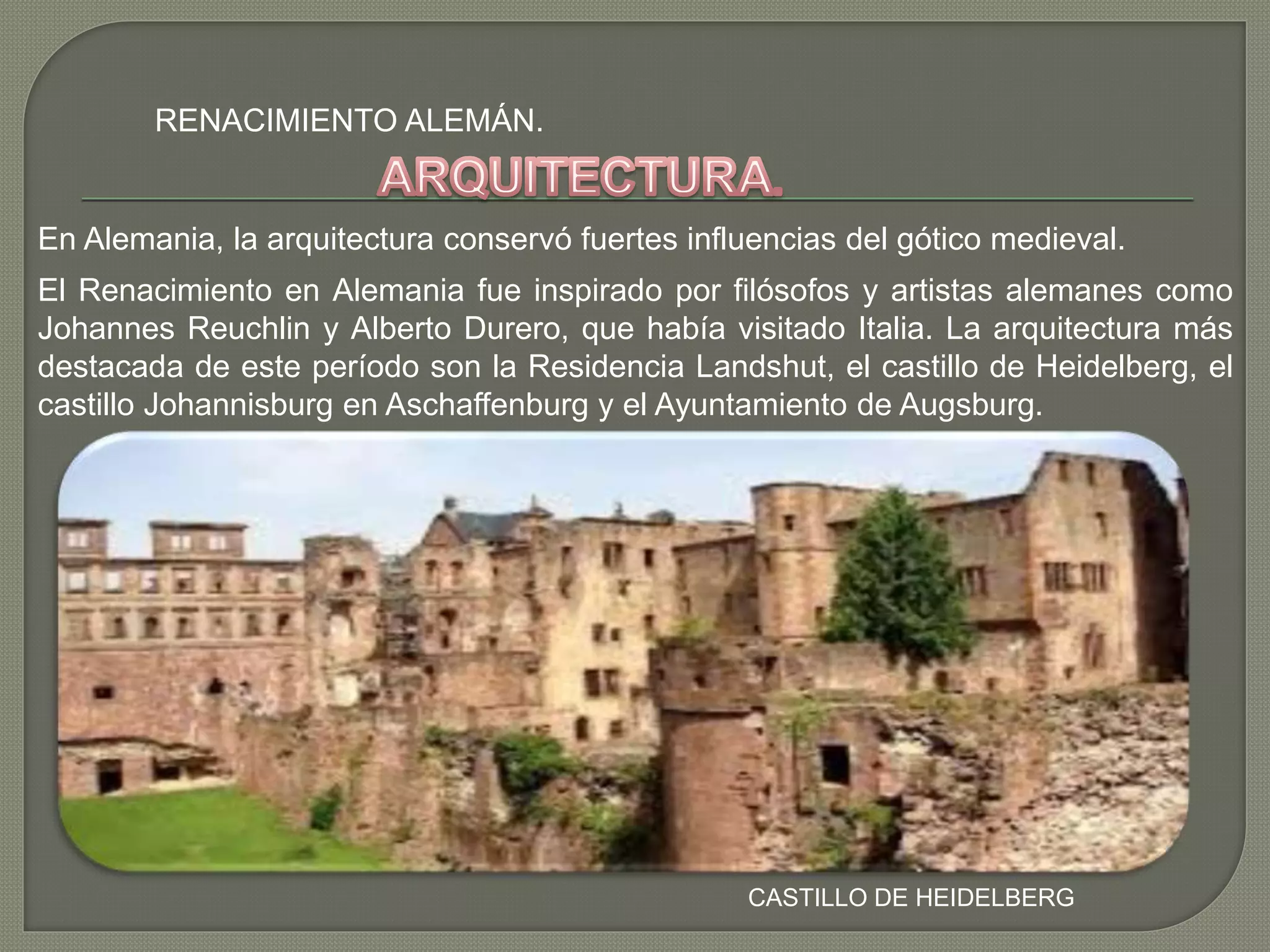 RENACIMIENTO ALEMÁN.
CASTILLO DE HEIDELBERG
En Alemania, la arquitectura conservó fuertes influencias del gótico medieval.
El Renacimiento en Alemania fue inspirado por filósofos y artistas alemanes como
Johannes Reuchlin y Alberto Durero, que había visitado Italia. La arquitectura más
destacada de este período son la Residencia Landshut, el castillo de Heidelberg, el
castillo Johannisburg en Aschaffenburg y el Ayuntamiento de Augsburg.
 