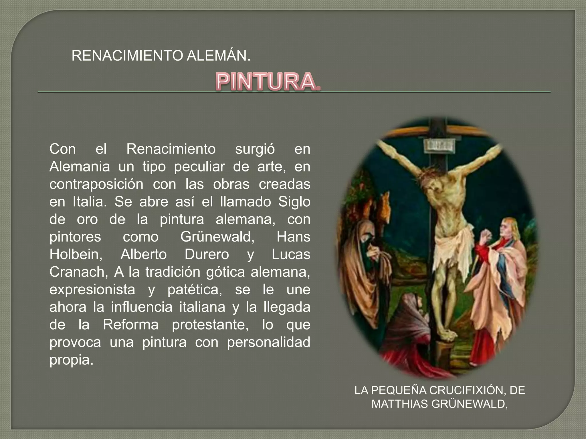 RENACIMIENTO ALEMÁN.
LA PEQUEÑA CRUCIFIXIÓN, DE
MATTHIAS GRÜNEWALD,
Con el Renacimiento surgió en
Alemania un tipo peculiar de arte, en
contraposición con las obras creadas
en Italia. Se abre así el llamado Siglo
de oro de la pintura alemana, con
pintores como Grünewald, Hans
Holbein, Alberto Durero y Lucas
Cranach, A la tradición gótica alemana,
expresionista y patética, se le une
ahora la influencia italiana y la llegada
de la Reforma protestante, lo que
provoca una pintura con personalidad
propia.
 