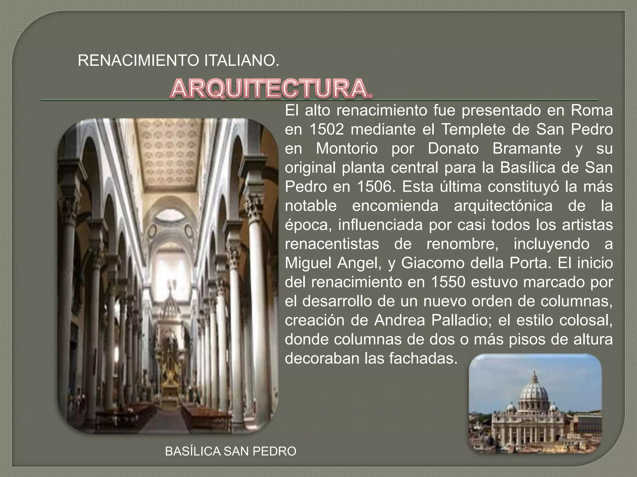 RENACIMIENTO ITALIANO.
El alto renacimiento fue presentado en Roma
en 1502 mediante el Templete de San Pedro
en Montorio por Donato Bramante y su
original planta central para la Basílica de San
Pedro en 1506. Esta última constituyó la más
notable encomienda arquitectónica de la
época, influenciada por casi todos los artistas
renacentistas de renombre, incluyendo a
Miguel Angel, y Giacomo della Porta. El inicio
del renacimiento en 1550 estuvo marcado por
el desarrollo de un nuevo orden de columnas,
creación de Andrea Palladio; el estilo colosal,
donde columnas de dos o más pisos de altura
decoraban las fachadas.
BASÍLICA SAN PEDRO
 