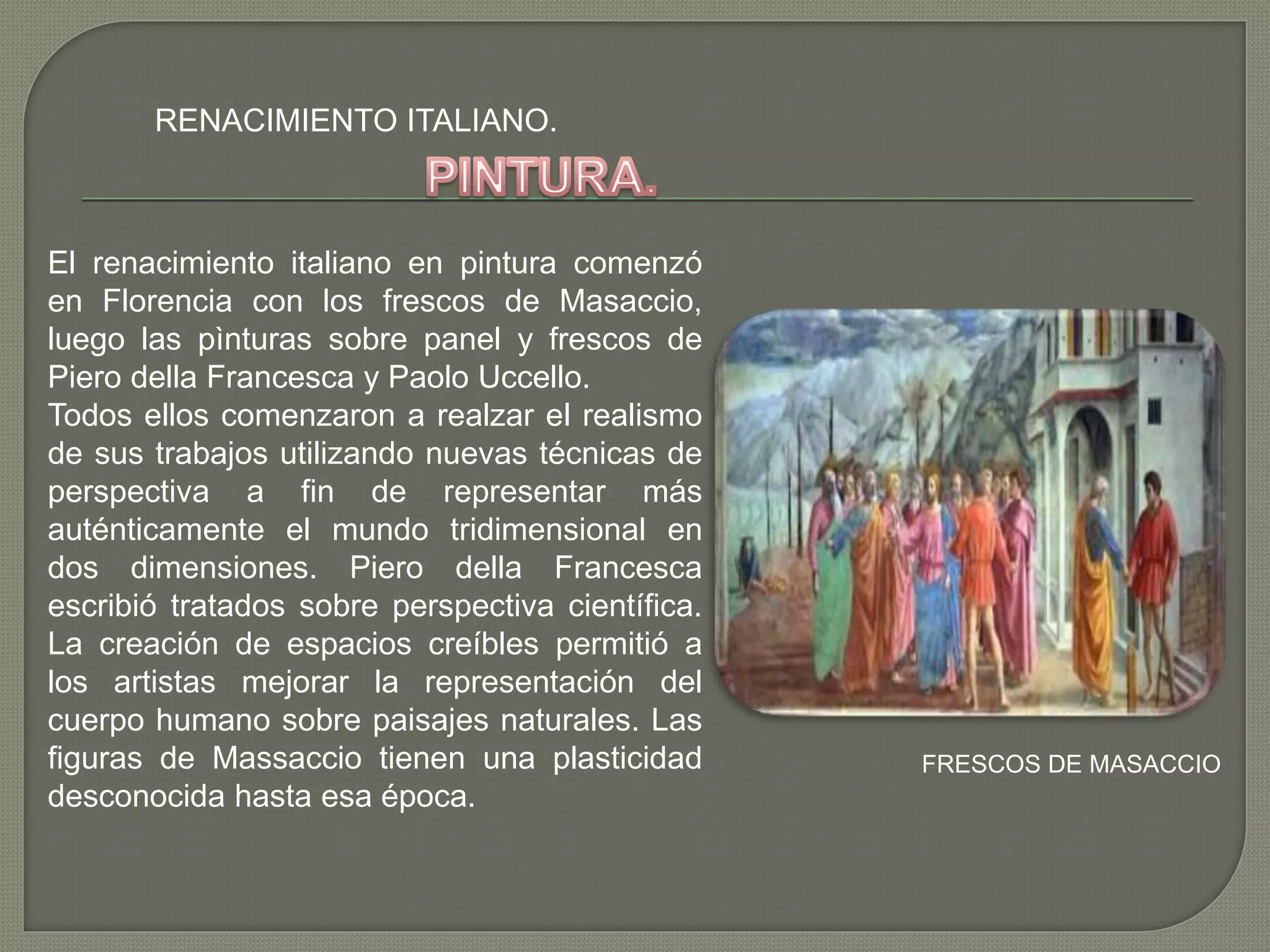 RENACIMIENTO ITALIANO.
El renacimiento italiano en pintura comenzó
en Florencia con los frescos de Masaccio,
luego las pìnturas sobre panel y frescos de
Piero della Francesca y Paolo Uccello.
Todos ellos comenzaron a realzar el realismo
de sus trabajos utilizando nuevas técnicas de
perspectiva a fin de representar más
auténticamente el mundo tridimensional en
dos dimensiones. Piero della Francesca
escribió tratados sobre perspectiva científica.
La creación de espacios creíbles permitió a
los artistas mejorar la representación del
cuerpo humano sobre paisajes naturales. Las
figuras de Massaccio tienen una plasticidad
desconocida hasta esa época.
FRESCOS DE MASACCIO
 