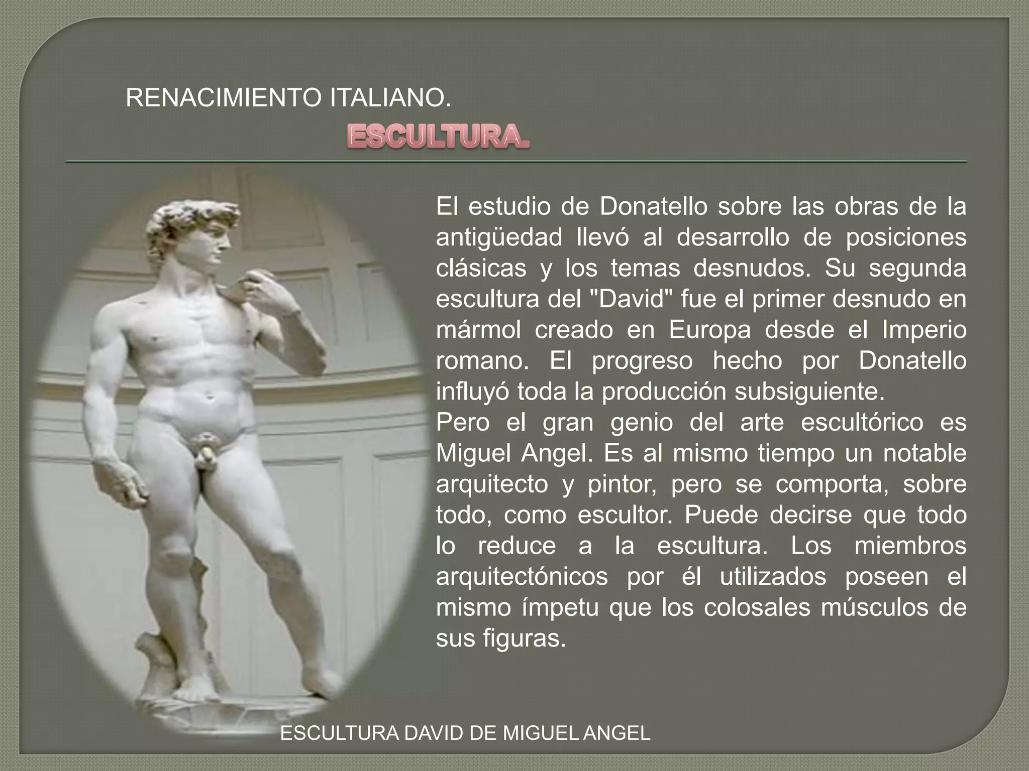 RENACIMIENTO ITALIANO.
El estudio de Donatello sobre las obras de la
antigüedad llevó al desarrollo de posiciones
clásicas y los temas desnudos. Su segunda
escultura del "David" fue el primer desnudo en
mármol creado en Europa desde el Imperio
romano. El progreso hecho por Donatello
influyó toda la producción subsiguiente.
Pero el gran genio del arte escultórico es
Miguel Angel. Es al mismo tiempo un notable
arquitecto y pintor, pero se comporta, sobre
todo, como escultor. Puede decirse que todo
lo reduce a la escultura. Los miembros
arquitectónicos por él utilizados poseen el
mismo ímpetu que los colosales músculos de
sus figuras.
ESCULTURA DAVID DE MIGUEL ANGEL
 