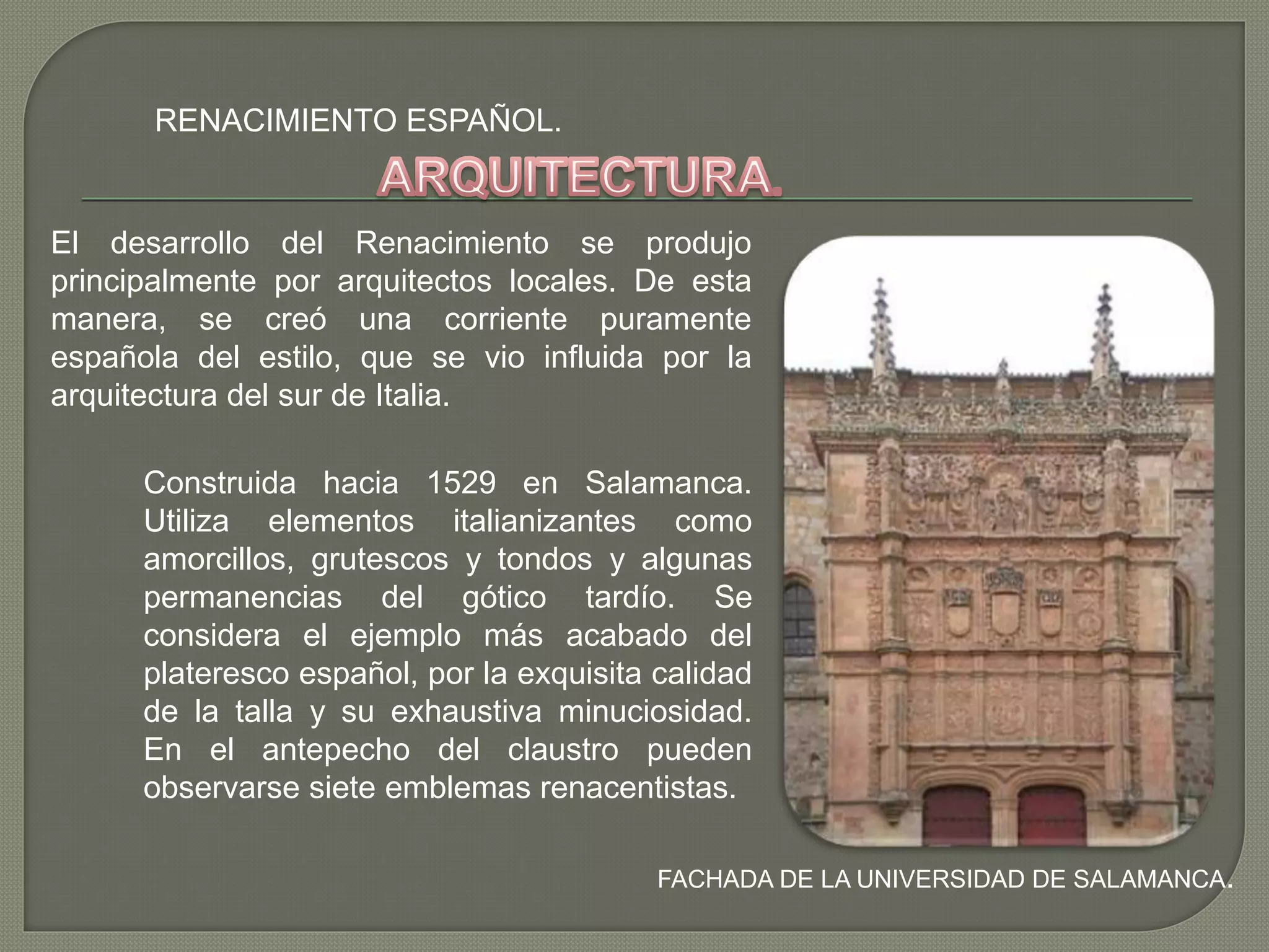 RENACIMIENTO ESPAÑOL.
FACHADA DE LA UNIVERSIDAD DE SALAMANCA.
El desarrollo del Renacimiento se produjo
principalmente por arquitectos locales. De esta
manera, se creó una corriente puramente
española del estilo, que se vio influida por la
arquitectura del sur de Italia.
Construida hacia 1529 en Salamanca.
Utiliza elementos italianizantes como
amorcillos, grutescos y tondos y algunas
permanencias del gótico tardío. Se
considera el ejemplo más acabado del
plateresco español, por la exquisita calidad
de la talla y su exhaustiva minuciosidad.
En el antepecho del claustro pueden
observarse siete emblemas renacentistas.
 