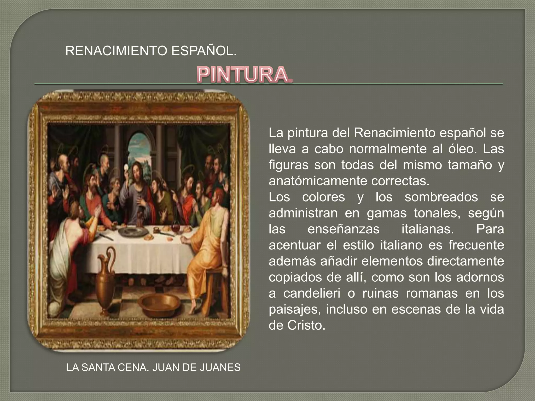 RENACIMIENTO ESPAÑOL.
LA SANTA CENA. JUAN DE JUANES
La pintura del Renacimiento español se
lleva a cabo normalmente al óleo. Las
figuras son todas del mismo tamaño y
anatómicamente correctas.
Los colores y los sombreados se
administran en gamas tonales, según
las enseñanzas italianas. Para
acentuar el estilo italiano es frecuente
además añadir elementos directamente
copiados de allí, como son los adornos
a candelieri o ruinas romanas en los
paisajes, incluso en escenas de la vida
de Cristo.
 
