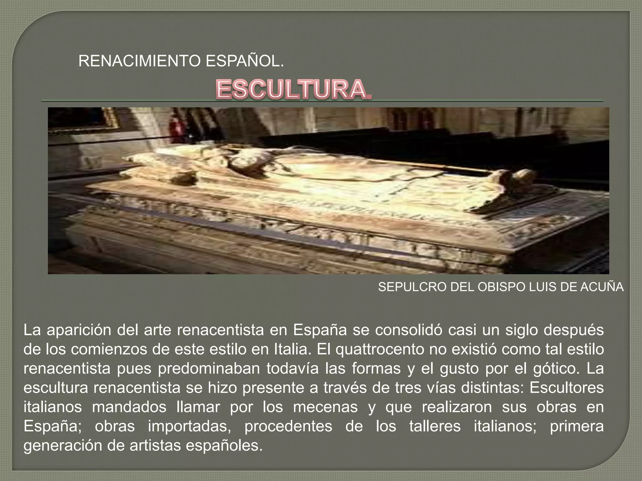 RENACIMIENTO ESPAÑOL.
SEPULCRO DEL OBISPO LUIS DE ACUÑA
La aparición del arte renacentista en España se consolidó casi un siglo después
de los comienzos de este estilo en Italia. El quattrocento no existió como tal estilo
renacentista pues predominaban todavía las formas y el gusto por el gótico. La
escultura renacentista se hizo presente a través de tres vías distintas: Escultores
italianos mandados llamar por los mecenas y que realizaron sus obras en
España; obras importadas, procedentes de los talleres italianos; primera
generación de artistas españoles.
 