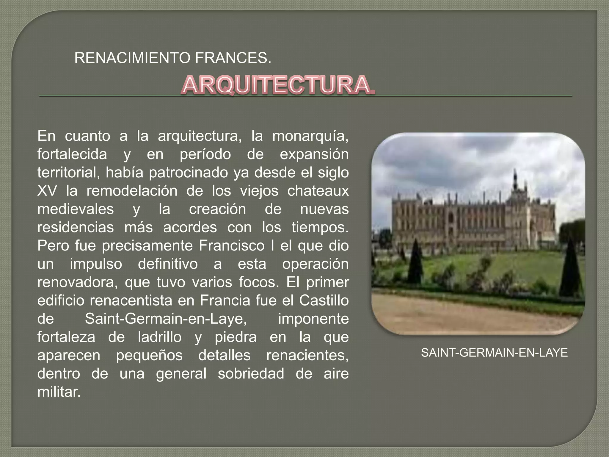 RENACIMIENTO FRANCES.
En cuanto a la arquitectura, la monarquía,
fortalecida y en período de expansión
territorial, había patrocinado ya desde el siglo
XV la remodelación de los viejos chateaux
medievales y la creación de nuevas
residencias más acordes con los tiempos.
Pero fue precisamente Francisco I el que dio
un impulso definitivo a esta operación
renovadora, que tuvo varios focos. El primer
edificio renacentista en Francia fue el Castillo
de Saint-Germain-en-Laye, imponente
fortaleza de ladrillo y piedra en la que
aparecen pequeños detalles renacientes,
dentro de una general sobriedad de aire
militar.
SAINT-GERMAIN-EN-LAYE
 