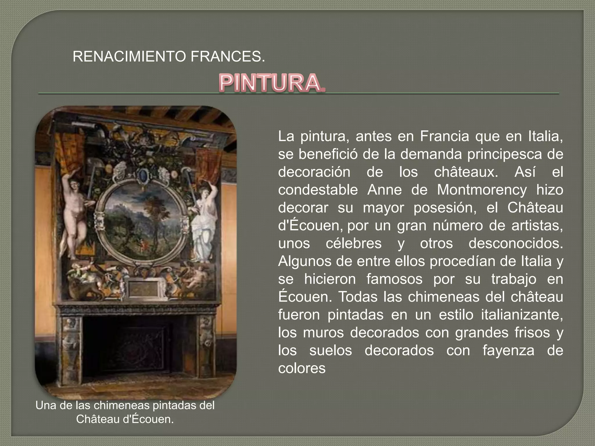 RENACIMIENTO FRANCES.
La pintura, antes en Francia que en Italia,
se benefició de la demanda principesca de
decoración de los châteaux. Así el
condestable Anne de Montmorency hizo
decorar su mayor posesión, el Château
d'Écouen, por un gran número de artistas,
unos célebres y otros desconocidos.
Algunos de entre ellos procedían de Italia y
se hicieron famosos por su trabajo en
Écouen. Todas las chimeneas del château
fueron pintadas en un estilo italianizante,
los muros decorados con grandes frisos y
los suelos decorados con fayenza de
colores
Una de las chimeneas pintadas del
Château d'Écouen.
 