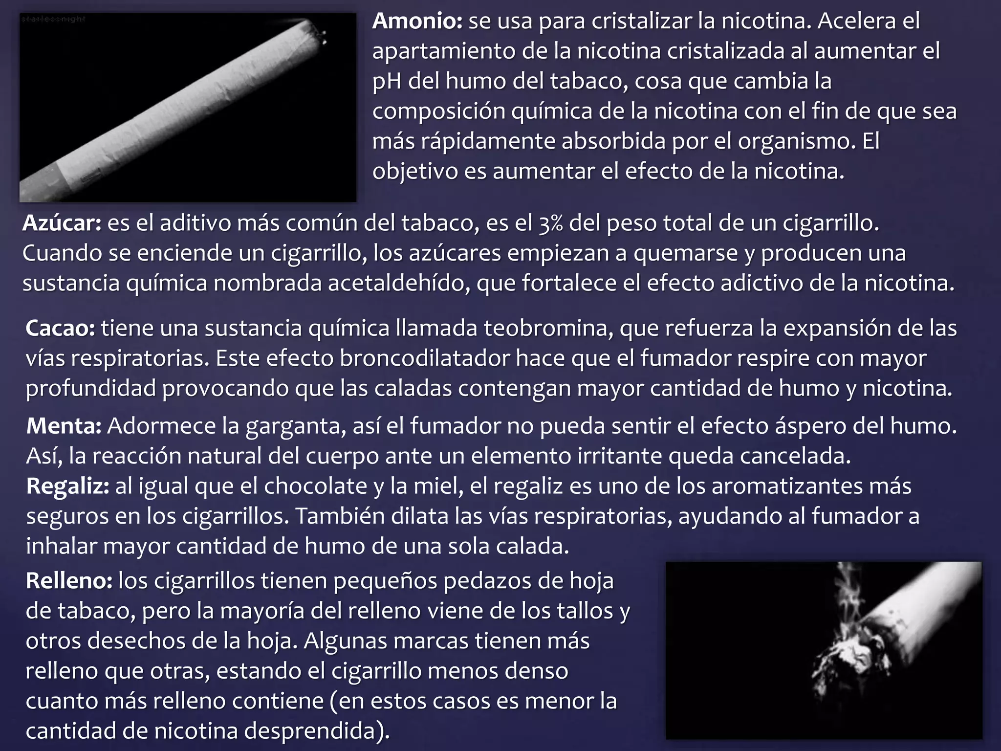 Amonio: se usa para cristalizar la nicotina. Acelera el
apartamiento de la nicotina cristalizada al aumentar el
pH del humo del tabaco, cosa que cambia la
composición química de la nicotina con el fin de que sea
más rápidamente absorbida por el organismo. El
objetivo es aumentar el efecto de la nicotina.
Azúcar: es el aditivo más común del tabaco, es el 3% del peso total de un cigarrillo.
Cuando se enciende un cigarrillo, los azúcares empiezan a quemarse y producen una
sustancia química nombrada acetaldehído, que fortalece el efecto adictivo de la nicotina.
Cacao: tiene una sustancia química llamada teobromina, que refuerza la expansión de las
vías respiratorias. Este efecto broncodilatador hace que el fumador respire con mayor
profundidad provocando que las caladas contengan mayor cantidad de humo y nicotina.
Menta: Adormece la garganta, así el fumador no pueda sentir el efecto áspero del humo.
Así, la reacción natural del cuerpo ante un elemento irritante queda cancelada.
Regaliz: al igual que el chocolate y la miel, el regaliz es uno de los aromatizantes más
seguros en los cigarrillos. También dilata las vías respiratorias, ayudando al fumador a
inhalar mayor cantidad de humo de una sola calada.
Relleno: los cigarrillos tienen pequeños pedazos de hoja
de tabaco, pero la mayoría del relleno viene de los tallos y
otros desechos de la hoja. Algunas marcas tienen más
relleno que otras, estando el cigarrillo menos denso
cuanto más relleno contiene (en estos casos es menor la
cantidad de nicotina desprendida).
 