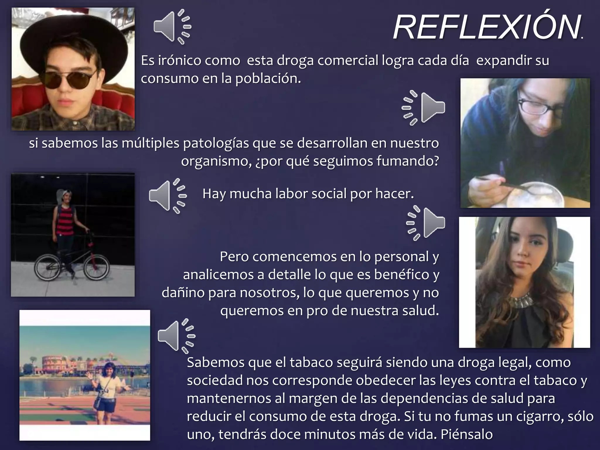 Es irónico como esta droga comercial logra cada día expandir su
consumo en la población.
si sabemos las múltiples patologías que se desarrollan en nuestro
organismo, ¿por qué seguimos fumando?
Hay mucha labor social por hacer.
Pero comencemos en lo personal y
analicemos a detalle lo que es benéfico y
dañino para nosotros, lo que queremos y no
queremos en pro de nuestra salud.
Sabemos que el tabaco seguirá siendo una droga legal, como
sociedad nos corresponde obedecer las leyes contra el tabaco y
mantenernos al margen de las dependencias de salud para
reducir el consumo de esta droga. Si tu no fumas un cigarro, sólo
uno, tendrás doce minutos más de vida. Piénsalo
REFLEXIÓN.
 