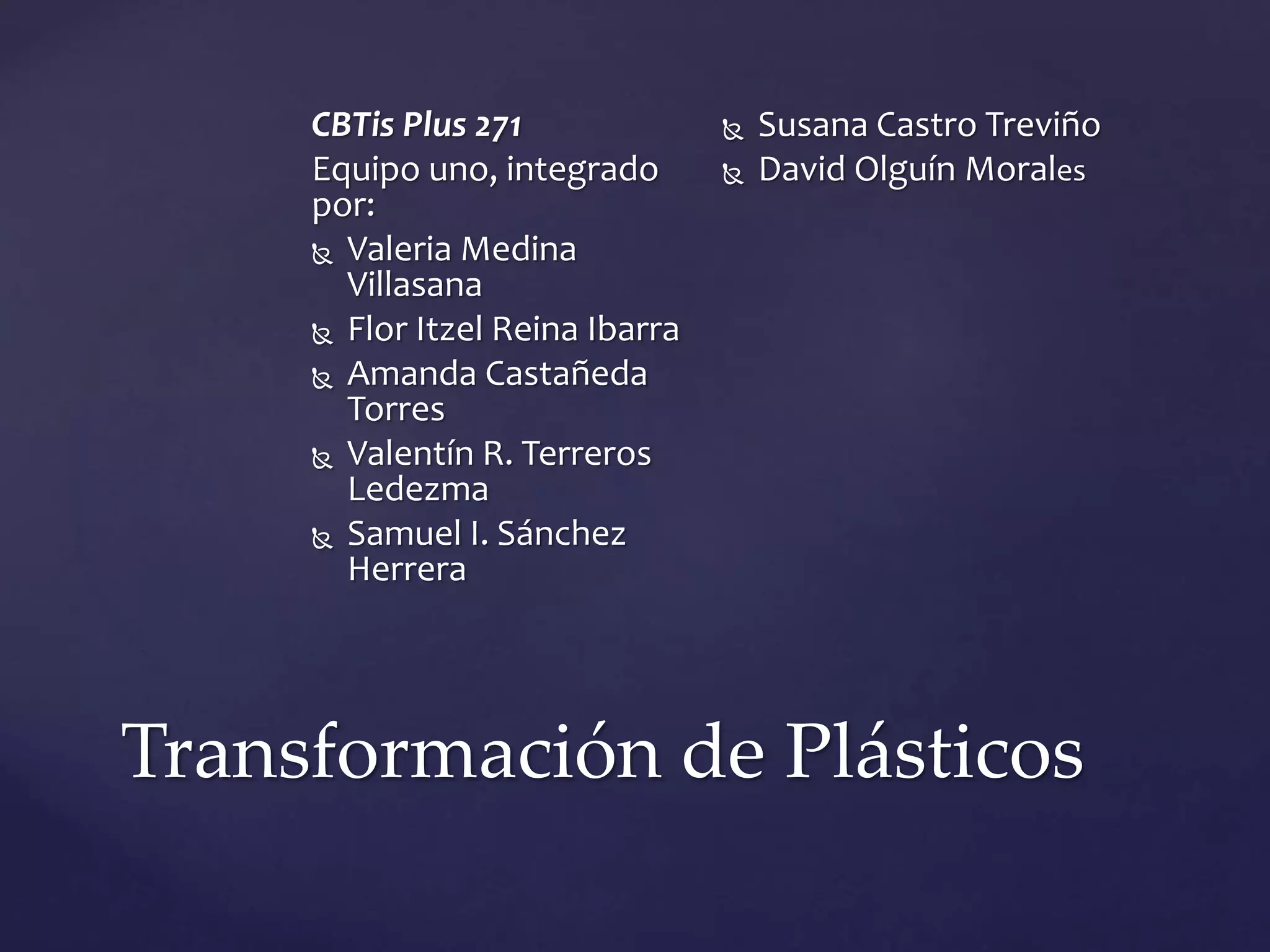 Transformación de Plásticos
CBTis Plus 271
Equipo uno, integrado
por:
 Valeria Medina
Villasana
 Flor Itzel Reina Ibarra
 Amanda Castañeda
Torres
 Valentín R. Terreros
Ledezma
 Samuel I. Sánchez
Herrera
 Susana Castro Treviño
 David Olguín Morales
 