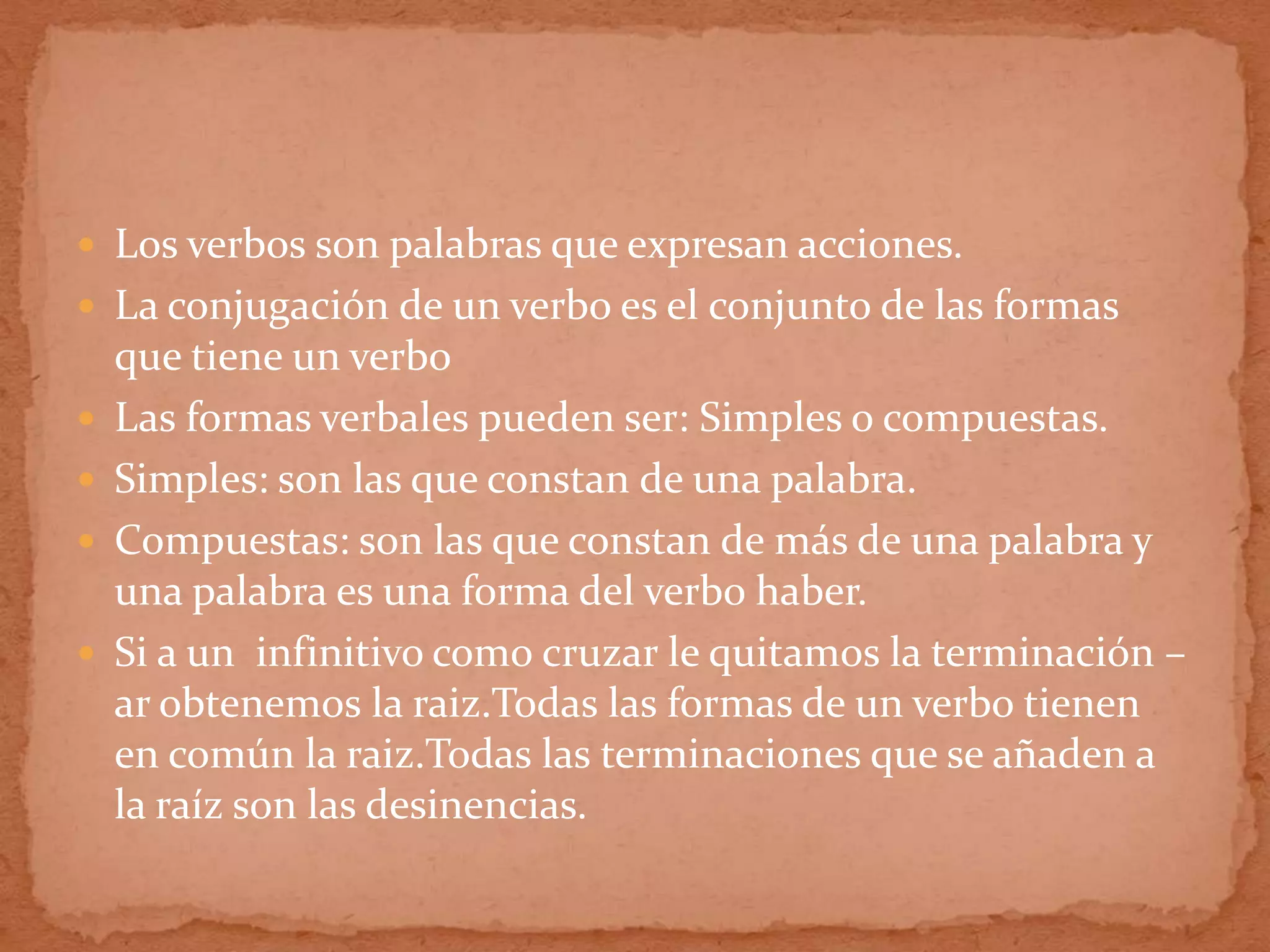  Los verbos son palabras que expresan acciones.
 La conjugación de un verbo es el conjunto de las formas
    que tiene un verbo
   Las formas verbales pueden ser: Simples o compuestas.
   Simples: son las que constan de una palabra.
   Compuestas: son las que constan de más de una palabra y
    una palabra es una forma del verbo haber.
   Si a un infinitivo como cruzar le quitamos la terminación –
    ar obtenemos la raiz.Todas las formas de un verbo tienen
    en común la raiz.Todas las terminaciones que se añaden a
    la raíz son las desinencias.
 