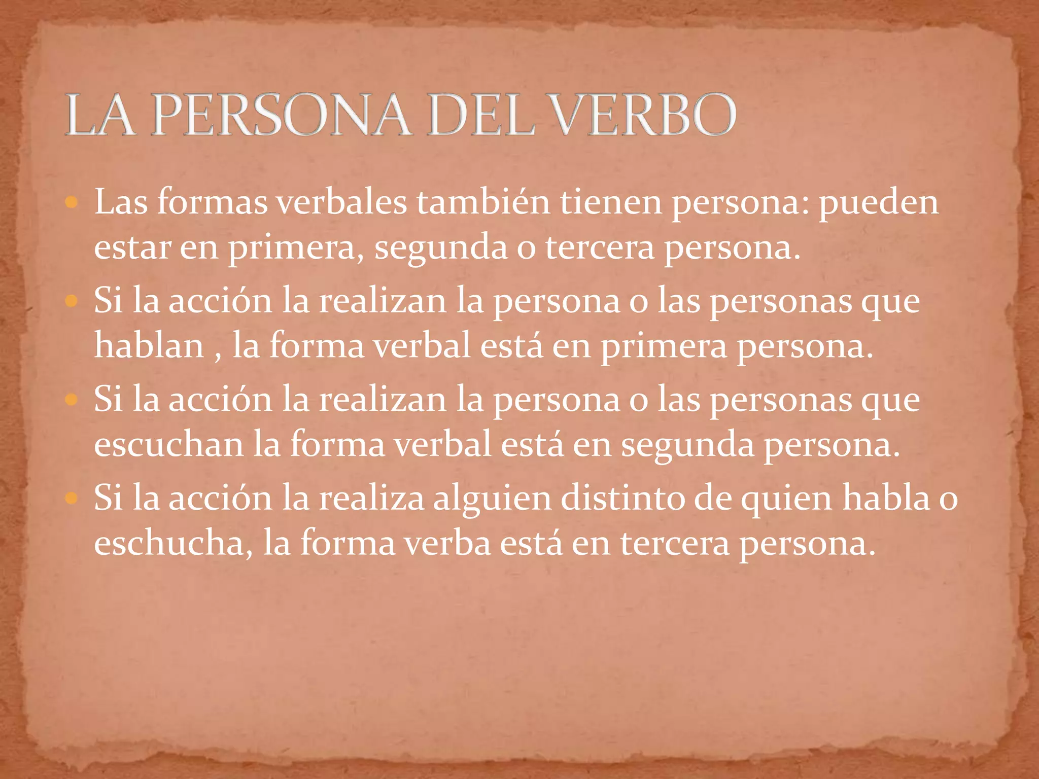  Las formas verbales también tienen persona: pueden
  estar en primera, segunda o tercera persona.
 Si la acción la realizan la persona o las personas que
  hablan , la forma verbal está en primera persona.
 Si la acción la realizan la persona o las personas que
  escuchan la forma verbal está en segunda persona.
 Si la acción la realiza alguien distinto de quien habla o
  eschucha, la forma verba está en tercera persona.
 