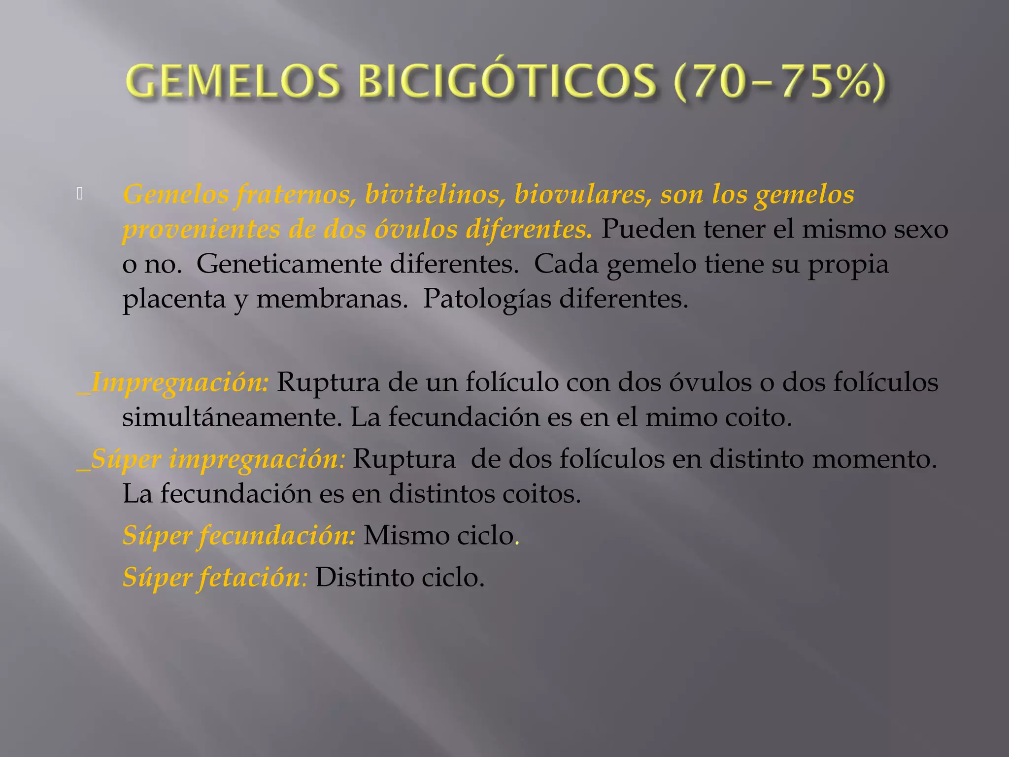  Gemelos fraternos, bivitelinos, biovulares, son los gemelos
provenientes de dos óvulos diferentes. Pueden tener el mismo sexo
o no. Geneticamente diferentes. Cada gemelo tiene su propia
placenta y membranas. Patologías diferentes.
_Impregnación: Ruptura de un folículo con dos óvulos o dos folículos
simultáneamente. La fecundación es en el mimo coito.
_Súper impregnación: Ruptura de dos folículos en distinto momento.
La fecundación es en distintos coitos.
Súper fecundación: Mismo ciclo.
Súper fetación: Distinto ciclo.
 