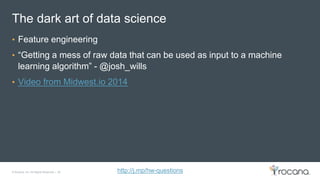 © Rocana, Inc. All Rights Reserved. | 26 http://j.mp/hw-questions
The dark art of data science
• Feature engineering
• “Getting a mess of raw data that can be used as input to a machine
learning algorithm” - @josh_wills
• Video from Midwest.io 2014
 