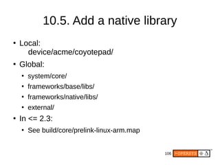 106
●
Local:
device/acme/coyotepad/
●
Global:
●
system/core/
●
frameworks/base/libs/
●
frameworks/native/libs/
●
external/
●
In <= 2.3:
●
See build/core/prelink-linux-arm.map
10.5. Add a native library
 