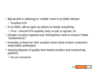231
●
Big benefit in adhering to “vanilla” even if no GMS interest:
●
Simplified OTA
●
If no GMS, still as open as before to tweak everything:
●
Price = reduced OTA capability, likely no path to ugprade, etc.
●
Greater scrutiny required over SoC/partner work to ensure Treble
“conformance”.
●
Incentive is there for SoC vendors since some of their customers
need GMS certification.
●
Varying degrees of quality from board vendors and outsourcing
partners:
●
Do your homework
 