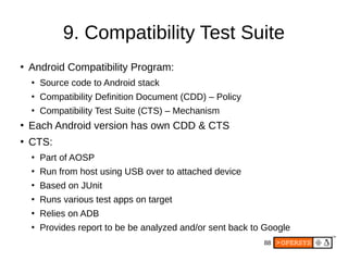 88
9. Compatibility Test Suite
●
Android Compatibility Program:
●
Source code to Android stack
●
Compatibility Definition Document (CDD) – Policy
●
Compatibility Test Suite (CTS) – Mechanism
●
Each Android version has own CDD & CTS
●
CTS:
●
Part of AOSP
●
Run from host using USB over to attached device
●
Based on JUnit
●
Runs various test apps on target
●
Relies on ADB
●
Provides report to be be analyzed and/or sent back to Google
 