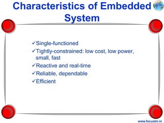Characteristics of Embedded
          System

   Single-functioned
   Tightly-constrained: low cost, low power,
    small, fast
   Reactive and real-time
   Reliable, dependable
   Efficient




                                                www.focustm.in
 