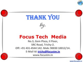 Thank you
           by,
   Focus Tech Media
           No.3, Gem Plaza, II Floor,
             SRC Road, Trichy-2.
Off: +91 431-4544 142. Mob: 90030 10012/14.
         E-Mail Id: trichy@focustm.in
               www.focustm.in

                                          www.focustm.in
 