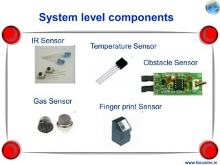 System level components

IR Sensor
             Temperature Sensor

                            Obstacle Sensor




Gas Sensor
               Finger print Sensor




                                       www.focustm.in
 