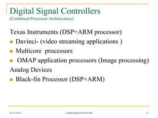 Texas Instruments (DSP+ARM processor) 
Davinci- (video streaming applications ) 
Multicore processors 
 OMAP application processors (Image processing) 
Analog Devices 
Black-fin Processor (DSP+ARM) 
18-10-2014 
EMBEDDED SYSTEMS 
17 
Digital Signal Controllers (Combined Processor Architectures)  