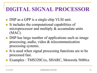 DIGITAL SIGNAL PROCESSOR 
DSP as a GPP is a single chip VLSI unit. 
It includes the computational capabilities of microprocessor and multiply & accumulate units (MAC). 
DSP has large number of applications such as image processing, audio, video & telecommunication processing systems. 
It is used when signal processing functions are to be processed fast. 
Examples : TMS320Cxx, SHARC, Motorola 5600xx 
18-10-2014 
25 
EMBEDDED SYSTEMS  
