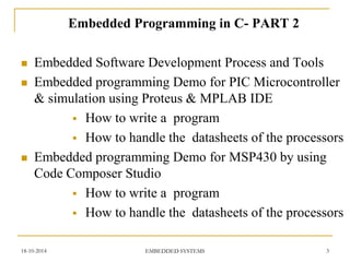 Embedded Programming in C- PART 2 
Embedded Software Development Process and Tools 
Embedded programming Demo for PIC Microcontroller & simulation using Proteus & MPLAB IDE 
How to write a program 
How to handle the datasheets of the processors 
Embedded programming Demo for MSP430 by using Code Composer Studio 
How to write a program 
How to handle the datasheets of the processors 
18-10-2014 
EMBEDDED SYSTEMS 
3  