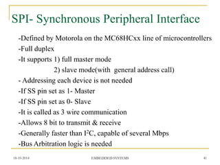 SPI- Synchronous Peripheral Interface 
-Defined by Motorola on the MC68HCxx line of microcontrollers 
-Full duplex 
-It supports 1) full master mode 2) slave mode(with general address call) - Addressing each device is not needed 
•-If SS pin set as 1- Master 
-If SS pin set as 0- Slave 
-It is called as 3 wire communication 
-Allows 8 bit to transmit & receive 
-Generally faster than I2C, capable of several Mbps 
-Bus Arbitration logic is needed 
18-10-2014 
41 
EMBEDDED SYSTEMS  