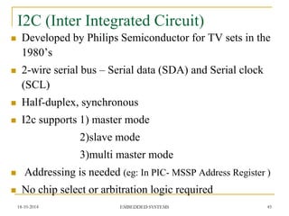 I2C (Inter Integrated Circuit) 
Developed by Philips Semiconductor for TV sets in the 1980’s 
2-wire serial bus – Serial data (SDA) and Serial clock (SCL) 
Half-duplex, synchronous 
I2c supports 1) master mode 
2)slave mode 
3)multi master mode 
 Addressing is needed (eg: In PIC- MSSP Address Register ) 
No chip select or arbitration logic required 
18-10-2014 
45 
EMBEDDED SYSTEMS  