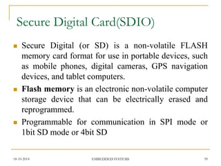 Secure Digital (or SD) is a non-volatile FLASH memory card format for use in portable devices, such as mobile phones, digital cameras, GPS navigation devices, and tablet computers. 
Flash memory is an electronic non-volatile computer storage device that can be electrically erased and reprogrammed. 
Programmable for communication in SPI mode or 1bit SD mode or 4bit SD 
Secure Digital Card(SDIO) 
18-10-2014 
59 
EMBEDDED SYSTEMS  