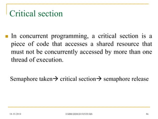 Critical section 
In concurrent programming, a critical section is a piece of code that accesses a shared resource that must not be concurrently accessed by more than one thread of execution. 
Semaphore taken critical section semaphore release 
18-10-2014 
86 
EMBEDDED SYSTEMS  