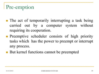 Pre-emption 
The act of temporarily interrupting a task being carried out by a computer system without requiring its cooperation. 
Preemptive scheduler consists of high priority tasks which has the power to preempt or interrupt any process. 
But kernel functions cannot be preempted 
18-10-2014 
89 
EMBEDDED SYSTEMS  