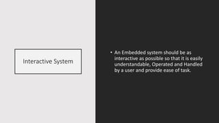 Interactive System
• An Embedded system should be as
interactive as possible so that it is easily
understandable, Operated and Handled
by a user and provide ease of task.
 
