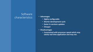 Software
characteristics • Advantages
• Highly configurable
• Shorter development cycle
• Easier in versions updates
• Cheaper
• Disadvantages
• Constrained with processor speed which may
satisfy real time application and may not.
 