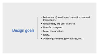 Design goals
• Performance(overall speed execution time and
throughput).
• Functionality and user interface.
• Manufacturing cost.
• Power consumption.
• Safety.
• Other requirements. (physical size, etc. )
 