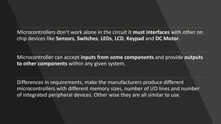 Microcontrollers don’t work alone in the circuit it must interfaces with other on
chip devices like Sensors, Switches, LEDs, LCD, Keypad and DC Motor.
Microcontroller can accept inputs from some components and provide outputs
to other components within any given system.
Differences in requirements, make the manufacturers produce different
microcontrollers with different memory sizes, number of I/O lines and number
of integrated peripheral devices. Other wise they are all similar to use.
 
