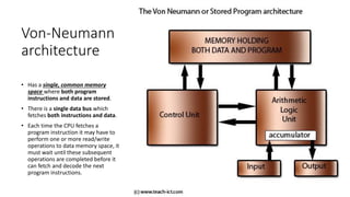 Von-Neumann
architecture
• Has a single, common memory
space where both program
instructions and data are stored.
• There is a single data bus which
fetches both instructions and data.
• Each time the CPU fetches a
program instruction it may have to
perform one or more read/write
operations to data memory space, it
must wait until these subsequent
operations are completed before it
can fetch and decode the next
program instructions.
 
