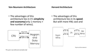 Von-Neumann Architecture
• The advantages of this
architecture lies in it’s simplicity
and economy(only 1 memory +
few number of wires).
Harvard Architecture
• The advantages of this
architecture lies in its speed.
But with more HW, cost and
 