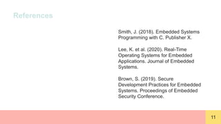 11
References
Smith, J. (2018). Embedded Systems
Programming with C. Publisher X.
Lee, K. et al. (2020). Real-Time
Operating Systems for Embedded
Applications. Journal of Embedded
Systems.
Brown, S. (2019). Secure
Development Practices for Embedded
Systems. Proceedings of Embedded
Security Conference.
 