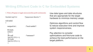 5
Writing Efficient Code in C for Embedded Systems
Use data types and data structures
that are appropriate for the target
hardware to minimize memory usage.
Optimize algorithms and control flow
to reduce execution time and improve
system responsiveness.
Pay attention to compiler
optimizations and fine-tune code to
achieve the best performance on the
target platform.
 