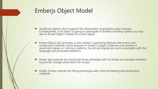 Emberjs Object Model
 JavaScript objects don't support the observation of property value changes.
Consequently, if an object is going to participate in Ember's binding system you may
see an Ember.Object instead of a plain object.
 Ember.Object also provides a class system, supporting features like mixins and
constructor methods. Some features in Ember's object model are not present in
JavaScript classes or common patterns, but all are aligned as much as possible with the
language and proposed additions.
 Ember also extends the JavaScript Array prototype with its Ember.Enumerable interface
to provide change observation for arrays.
 Finally, Ember extends the String prototype with a few formatting and localization
methods.
 