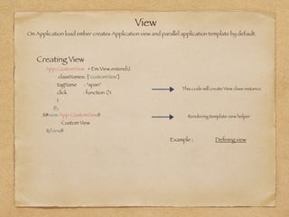 View
On Application load ember creates Application view and parallel application template by default. 
Creating View
App.CustomView = Em.View.extend({
classNames: [‘customView']
tagName : “span”
click 	 : function (){
}
});
This code will create View class instance
{{#view App.CustomView}}
Custom View
{{/view}}
Rendering template view helper
Example : Deﬁning view
 