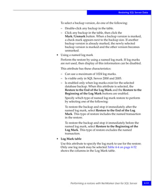 Restoring SQL Server Data



  To select a backup version, do one of the following:
  – Double-click any backup in the table.
  – Click any backup in the table, then click the
    Mark/Unmark button. When a backup version is marked,
    a check mark appears next to the backup size. If another
    backup version is already marked, the newly selected
    backup version is marked and the other version becomes
    unmarked.
• Using a named log mark
  Perform the restore by using a named log mark. If log marks
  are not used, then display of this information can be disabled.
  This attribute has these characteristics:
  – Can use a maximum of 1024 log marks.
  – Is visible only in SQL Server 2000 and 2005.
  – Is enabled only when log marks exist for the selected
    database backup. When this attribute is selected, the
    Restore to the End of the Log Mark and the Restore to the
    Beginning of the Log Mark buttons are enabled.
     Specify which type of named log mark restore to perform
     by selecting one of the following:
     To restore the backup and stop it immediately after the
     named log mark, select Restore to the End of the Log
     Mark. This type of restore includes the named transaction
     in the restore.
     To restore the backup and stop it immediately before the
     named log mark, select Restore to the Beginning of the
     Log Mark. This type of restore excludes the named
     transaction.
• Log Mark table
  Use this attribute to specify the log mark to use for the restore.
  Only one log mark may be selected.Table 4-4 on page 4-52
  shows the columns in the Log Mark table.




         Performing a restore with NetWorker User for SQL Server       4-51
 
