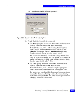 Restoring SQL Server Data



                 The Point-in-time restore dialog box appears.




Figure 4-30   Point-in-Time Restore dialog box

              2. Specify the following attributes as needed:
                 • For Date, specify the restore time date for the marked backup
                   version. The syntax for this text box is mm/dd/yyyy.
                     To modify the date, enter a date by using the appropriate
                     syntax or click the arrow to display the Calendar. In the
                     Calendar, click a date. Use the Previous Month and Next
                     Month buttons to change from the current month.
                     The restore time date must be within the range of transaction
                     dates included in the selected backup version. If a transaction
                     log backup has been specified as part of the restore operation
                     then the upper limit is today's date.
                 • For Time, specify the restore time for the marked backup
                   version. The syntax for this text box is hh:mm:ss.
                     To modify the time, enter a time by using the appropriate
                     syntax or use the scroll arrow buttons to change the time.
                     The restore time must be within the range of transaction times
                     included in the marked backup version. If a transaction log
                     backup has been specified as part of the restore operation then
                     the upper limit is the current time.




                            Performing a restore with NetWorker User for SQL Server     4-53
 