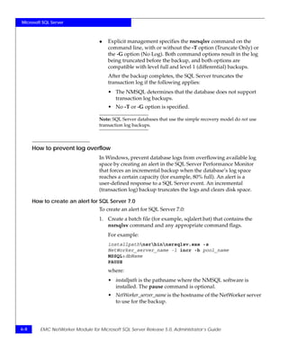 Microsoft SQL Server



                                   ◆   Explicit management specifies the nsrsqlsv command on the
                                       command line, with or without the -T option (Truncate Only) or
                                       the -G option (No Log). Both command options result in the log
                                       being truncated before the backup, and both options are
                                       compatible with level full and level 1 (differential) backups.
                                       After the backup completes, the SQL Server truncates the
                                       transaction log if the following applies:
                                       • The NMSQL determines that the database does not support
                                         transaction log backups.
                                       • No -T or -G option is specified.

                                   Note: SQL Server databases that use the simple recovery model do not use
                                   transaction log backups.



      How to prevent log overflow
                                   In Windows, prevent database logs from overflowing available log
                                   space by creating an alert in the SQL Server Performance Monitor
                                   that forces an incremental backup when the database’s log space
                                   reaches a certain capacity (for example, 80% full). An alert is a
                                   user-defined response to a SQL Server event. An incremental
                                   (transaction log) backup truncates the logs and clears disk space.

      How to create an alert for SQL Server 7.0
                                   To create an alert for SQL Server 7.0:
                                   1. Create a batch file (for example, sqlalert.bat) that contains the
                                      nsrsqlsv command and any appropriate command flags.
                                       For example:
                                       installpathnsrbinnsrsqlsv.exe -s
                                       NetWorker_server_name -l incr -b pool_name
                                       MSSQL:dbName
                                       PAUSE
                                       where:
                                       • installpath is the pathname where the NMSQL software is
                                         installed. The pause command is optional.
                                       • NetWorker_server_name is the hostname of the NetWorker server
                                         to use for the backup.




6-8      EMC NetWorker Module for Microsoft SQL Server Release 5.0, Administrator’s Guide
 