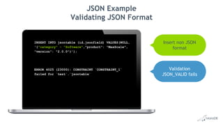 JSON Example
Validating JSON Format
INSERT INTO jsontable (id,jsonfield) VALUES(NULL,
'{"category" - "Software","product": "MaxScale",
"version": "2.0.0"}');
ERROR 4025 (23000): CONSTRAINT `CONSTRAINT_1`
failed for `test`.`jsontable`
Insert non JSON
format
Validation
JSON_VALID fails
 