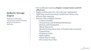 MyRocks Storage
Engine
•For workloads requiring higher compression and IO
efficiency
• Higher performance for web scale type applications
• LSM (Log-structured merge) architecture allows very
efficient data ingestion
• Extract of the available features
–Column Families
–Transactions and WriteBatchWithIndex
–Backup and Checkpoints
–Merge Operators
–Manual Compactions Run in Parallel with Automatic
Compactions
–Persistent Cache
–Bulk loading
–Delete files in range
–Pin iterator key/value
MyRocks in MariaDB,
compression and IO efficiency
based on Facebook’s
MyRocks.
 