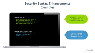 Security Syntax Enhancements
Examples
CREATE USER foo
WITH MAX_QUERIES_PER_HOUR 10
MAX_UPDATES_PER_HOUR 20
MAX_CONNECTIONS_PER_HOUR 30
MAX_USER_CONNECTIONS 40;
CREATE USER 'foo4'@'test'
REQUIRE ISSUER 'foo_issuer'
SUBJECT 'foo_subject'
CIPHER 'text;
Per User Server
Load Limitation
Enforced TLS
Connections
 